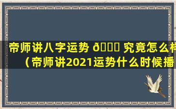 帝师讲八字运势 🐞 究竟怎么样（帝师讲2021运势什么时候播）